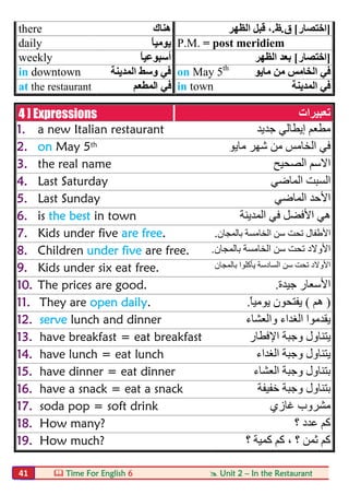  Time For English 6  Unit 2 – In the Restaurant41
there ‫ھﻨﺎك‬ ]‫اﺧﺘﺼﺎر‬[‫ق‬.‫ظ‬.‫اﻟﻈﮭﺮ‬ ‫ﻗﺒﻞ‬ ،
daily ً‫ﺎ‬‫ﯾﻮﻣﯿ‬ P.M. = post meridiem
weekly ً‫ﺎ‬‫أﺳﺒﻮﻋﯿ‬ ]‫اﺧﺘﺼﺎر‬[‫اﻟﻈﮭﺮ‬ ‫ﺑﻌﺪ‬
in downtown ‫اﻟﻤﺪﯾﻨﺔ‬ ‫وﺳﻂ‬ ‫ﻓﻲ‬ on May 5th
‫ﻣﺎﯾﻮ‬ ‫ﻣﻦ‬ ‫اﻟﺨﺎﻣﺲ‬ ‫ﻓﻲ‬
at the restaurant ‫اﻟﻤﻄﻌﻢ‬ ‫ﻓﻲ‬ in town ‫اﻟﻤﺪﯾﻨﺔ‬ ‫ﻓﻲ‬
4 ] Expressions ‫ﺗﻌﺒﯿﺮات‬
1. a new Italian restaurant ‫ﻣﻄﻌﻢ‬‫إﯾﻄﺎﻟﻲ‬‫ﺟﺪﯾﺪ‬
2. on May 5th ‫ﻣﺎﯾﻮ‬ ‫ﺷﮭﺮ‬ ‫ﻣﻦ‬ ‫اﻟﺨﺎﻣﺲ‬ ‫ﻓﻲ‬
3. the real name ‫اﻟﺼﺤﯿﺢ‬ ‫اﻻﺳﻢ‬
4. Last Saturday ‫اﻟﻤﺎﺿﻲ‬ ‫اﻟﺴﺒﺖ‬
5. Last Sunday ‫اﻟﻤﺎﺿﻲ‬ ‫اﻷﺣﺪ‬
6. is the best in town ‫ﻓ‬ ‫اﻷﻓﻀﻞ‬ ‫ھﻲ‬‫اﻟﻤﺪﯾﻨﺔ‬ ‫ﻲ‬
7. Kids under five are free. ‫ﺑﺎﻟﻤﺠﺎن‬ ‫اﻟﺨﺎﻣﺴﺔ‬ ‫ﺳﻦ‬ ‫ﺗﺤﺖ‬ ‫اﻷطﻔﺎل‬.
8. Children under five are free. ‫ﺑﺎﻟﻤﺠﺎن‬ ‫اﻟﺨﺎﻣﺴﺔ‬ ‫ﺳﻦ‬ ‫ﺗﺤﺖ‬ ‫اﻷوﻻد‬.
9. Kids under six eat free. ‫ﺑﺎﻟﻤﺠﺎن‬ ‫ﯾﺄﻛﻠﻮا‬ ‫اﻟﺴﺎدﺳﺔ‬ ‫ﺳﻦ‬ ‫ﺗﺤﺖ‬ ‫اﻷوﻻد‬
10. The prices are good. ‫ﺟﯿﺪة‬ ‫اﻷﺳﻌﺎر‬.
11. They are open daily. )‫ھﻢ‬(ً‫ﺎ‬‫ﯾﻮﻣﯿ‬ ‫ﯾﻔﺘﺤﻮن‬.
12. serve lunch and dinner ‫واﻟﻌﺸﺎء‬ ‫اﻟﻐﺪاء‬ ‫ﯾﻘﺪﻣﻮا‬
13. have breakfast = eat breakfast ‫ﯾﺘ‬‫ﻨ‬‫وﺟﺒﺔ‬ ‫ﺎول‬‫اﻹﻓﻄﺎر‬
14. have lunch = eat lunch ‫اﻟﻐﺪاء‬ ‫وﺟﺒﺔ‬ ‫ﯾﺘﻨﺎول‬
15. have dinner = eat dinner ‫اﻟﻌﺸﺎء‬ ‫وﺟﺒﺔ‬ ‫ﺑﺘﻨﺎول‬
16. have a snack = eat a snack ‫ﺧﻔﯿﻔﺔ‬ ‫وﺟﺒﺔ‬ ‫ﺑﺘﻨﺎول‬
17. soda pop = soft drink ‫ﻏﺎزي‬ ‫ﻣﺸﺮوب‬
18. How many? ‫؟‬ ‫ﻋﺪد‬ ‫ﻛﻢ‬
19. How much? ‫؟‬ ‫ﻛﻤﯿﺔ‬ ‫ﻛﻢ‬ ، ‫؟‬ ‫ﺛﻤﻦ‬ ‫ﻛﻢ‬
 