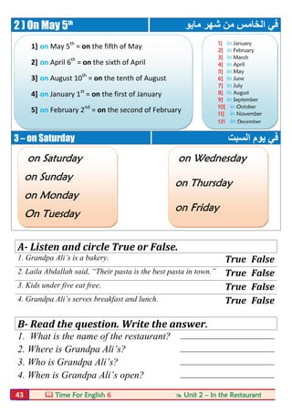  Time For English 6  Unit 2 – In the Restaurant43
2 ) On May 5th
‫ﻣﺎﯾﻮ‬ ‫ﺷﮭﺮ‬ ‫ﻣﻦ‬ ‫اﻟﺨﺎﻣﺲ‬ ‫ﻓﻲ‬
3 – on Saturday ‫اﻟﺴﺒﺖ‬ ‫ﯾﻮم‬ ‫ﻓﻲ‬
A- Listen and circle True or False.
1. Grandpa Ali’s is a bakery. True False
2. Laila Abdallah said, “Their pasta is the best pasta in town.” True False
3. Kids under five eat free. True False
4. Grandpa Ali’s serves breakfast and lunch. True False
B- Read the question. Write the answer.
1. What is the name of the restaurant? ________________________
2. Where is Grandpa Ali’s? ________________________
3. Who is Grandpa Ali’s? ________________________
4. When is Grandpa Ali’s open? ________________________
1] on May 5th
= on the fifth of May
2] on April 6th
= on the sixth of April
3] on August 10th
= on the tenth of August
4] on January 1st
= on the first of January
5] on February 2nd
= on the second of February
on Saturday
on Sunday
on Monday
On Tuesday
1] in January
2] in February
3] in March
4] in April
5] in May
6] in June
7] in July
8] in August
9] in September
10] in October
11] in November
12] in December
on Wednesday
on Thursday
on Friday
 