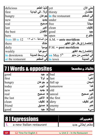  Time For English 6  Unit 2 – In the Restaurant47
delicious ‫اﻟﻄﻌﻢ‬ ‫ﻟﺬﯾﺬ‬ yet ‫اﻵن‬ ‫ﺣﺘﻰ‬
first ‫اﻟﺒﺪاﯾﺔ‬ ‫ﻓﻲ‬ ، ً‫ﻻ‬‫أو‬ thirsty ‫ﻋﻄﺸﺎن‬
hungry ‫ﺟﻮﻋﺎن‬ in the restaurant ‫اﻟﻤﻄﻌﻢ‬ ‫ﻓﻲ‬
new ‫ﺟﺪﯾﺪ‬ under ‫ﺗﺤﺖ‬
real ‫ﺻﺤﯿﺢ‬ free ً‫ﺎ‬‫ﻣﺠﺎﻧ‬
last ‫أﺧﯿﺮ‬ clean ‫ﻧﻈﯿﻒ‬
the best ‫اﻷﻓﻀﻞ‬ good ‫ﺟﯿﺪ‬
here ‫ھﻨﺎ‬ open ‫ﻣﻔﺘﻮح‬
from 10 to 12 ‫اﻟﺴﺎﻋﺔ‬ ‫ﻣﻦ‬١٠‫ﻟ‬‫ــ‬١٢ A.M. = ante meridiem
there ‫ھﻨﺎك‬ ]‫اﺧﺘﺼﺎر‬[‫ق‬.‫ظ‬.‫اﻟﻈﮭﺮ‬ ‫ﻗﺒﻞ‬ ،
daily ً‫ﺎ‬‫ﯾﻮﻣﯿ‬ P.M. = post meridiem
weekly ً‫ﺎ‬‫أﺳﺒﻮﻋﯿ‬ ]‫اﺧﺘﺼﺎر‬[‫اﻟﻈﮭﺮ‬ ‫ﺑﻌﺪ‬
in downtown ‫اﻟﻤﺪﯾﻨﺔ‬ ‫وﺳﻂ‬ ‫ﻓﻲ‬ on May 5th
‫ﻣﺎﯾﻮ‬ ‫ﻣﻦ‬ ‫اﻟﺨﺎﻣﺲ‬ ‫ﻓﻲ‬
at the restaurant ‫اﻟﻤﻄﻌﻢ‬ ‫ﻓﻲ‬ in town ‫اﻟﻤﺪﯾﻨﺔ‬ ‫ﻓﻲ‬
7 ] Words & opposites  
good ‫ﺟﯿﺪ‬ x bad ‫ﱢﺊ‬‫ﯿ‬َ‫ﺳ‬
first ً‫ﻻ‬‫أو‬ x last ً‫ا‬‫أﺧﯿﺮ‬
hungry ‫ﺟﻮﻋﺎن‬ x full up ‫ﺷﺒﻌﺎن‬
today ‫اﻟﯿﻮم‬ x tomorrow ً‫ا‬‫ﻏﺪ‬
new ‫ﺟﺪﯾﺪ‬ X old ‫ﻗﺪﯾﻢ‬
real ‫ﺻﺤﯿﺢ‬ X unreal ‫ﺻﺤﯿﺢ‬ ‫ﻏﯿﺮ‬
the last ‫اﻷﺧﯿﺮ‬ X the first ‫اﻷول‬
clean ‫ﻧﻈﯿﻒ‬ X dirty ‫ﻧﻈﯿﻒ‬ ‫ﻏﯿﺮ‬
friend ‫ﺻﺪﯾﻖ‬ X enemy ‫ﻋﺪو‬
good ‫ﺟﯿﺪ‬ X bad ‫ﺳﻲء‬
8 ] Expressions  
1. a new Italian restaurant ‫ﻣﻄﻌ‬‫ﺟﺪﯾﺪ‬ ‫إﯾﻄﺎﻟﻲ‬ ‫ﻢ‬
 