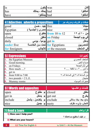  Time For English 6  Unit 1 – At the Museum3
is ‫ﯾﻜﻮن‬ was َ‫ﻛﺎن‬
has ‫ﯾﻤﺘﻠ‬ ، ‫ﯾﻤﻠﻚ‬‫ﻚ‬ had ‫أﻣﺘﻠﻜﻮا‬
have ‫ﯾﻤﺘﻠﻜﻮا‬ had ‫أﻣﺘﻠﻜﻮا‬
4 ] Adjectives , adverbs & prepositions َ‫ﻔ‬ِ‫ﺻ‬‫و‬ ‫ﺎت‬‫وﺣﺮوف‬ ‫ظﺮوف‬‫ﺟﺮ‬
good ‫ﺣﺴﻦ‬ ، ‫ﺟﯿﺪ‬ free ً‫ﺎ‬‫ﻣﺠﺎﻧ‬
Egyptian ‫ﻣﺼﺮي‬)‫اﻟﺠﻨﺴﯿﺔ‬( nice ‫ﻟﻄﯿﻒ‬
open ‫ﻣﻔﺘﻮح‬ from 10 to 12 ‫ﻣﻦ‬١٠‫ﻟــ‬١٢
closed ‫ُﻐﻠﻖ‬‫ﻣ‬ on Friday ‫اﻟﺠﻤﻌﺔ‬ ‫ﯾﻮم‬ ‫ﻓﻲ‬
daily ‫ﯾﻮﻣﻲ‬ ، ً‫ﺎ‬‫ﯾﻮﻣﯿ‬ get in ‫ﯾﺪﺧﻞ‬
under five ‫اﻟﺨﺎﻣﺴﺔ‬ ‫ﺳﻦ‬ ‫ﺗﺤﺖ‬ for Egyptians ‫ﻟﻠﻤﺼﺮﯾﯿﻦ‬
for foreigners ‫ﻟﻸﺟﺎﻧﺐ‬ at the museum ‫اﻟﻤﺘﺤﻒ‬ ‫ﻓﻲ‬
5 ] Expressions ‫ﺗﻌﺒﯿﺮات‬
1. the Egyptian Museum ‫اﻟﻤﺼﺮي‬ ‫اﻟﻤﺘﺤﻒ‬
2. Good morning. ‫اﻟﺨﯿﺮ‬ ‫ﺻﺒﺎح‬.
3. on Fridays ‫اﻟﺠﻤﻌﺔ‬ ‫أﯾﺎم‬ ‫ﻓﻲ‬
4. How much ....? ‫ﺛﻤﻦ‬ ‫ﻣﺎ‬...‫ﺗﻜﻠﻔﺔ‬ ‫ﻣﺎ‬ ، ‫؟‬.....‫؟‬
5. get in ‫ﯾﺪﺧﻞ‬
6. from 9:00 to 7:00 ‫اﻟـ‬ ‫اﻟﺴﺎﻋﺔ‬ ‫ﻣﻦ‬٩‫اﻟــ‬ ‫اﻟﺴﺎﻋﺔ‬ ‫إﻟﻲ‬٧
7. two pounds = 2 L.E. ‫ﺟﻨﯿﮭﺎن‬
8. Mummy rooms ‫اﻟﻤﻮﻣﯿﺎء‬ ‫ﺣﺠﺮات‬
6 ] Words and opposites ‫وﻋﻜﺴﮭﺎ‬ ‫ﻛﻠﻤﺎت‬
open ‫ﻣﻔﺘﻮح‬ x closed ‫ُﻐﻠﻖ‬‫ﻣ‬
get in ‫ﯾﺪﺧﻞ‬ x get out ‫ﯾﺨﺮج‬
include ‫ﯾﺸﻤﻞ‬ ، ‫ﯾﺘﻀﻤﻦ‬ x exclude ‫ﯾ‬،َ‫ﻊ‬َ‫ﻨ‬‫ﻤ‬‫ﯾﺒ‬،َ‫ﺪ‬َ‫ﻌ‬‫ﯾ‬،َ‫ﺪ‬‫ﱠ‬‫ﻌ‬َ‫ﺒ‬ِ‫ﯾ‬‫َﻰ‬‫ﻨ‬ْ‫ﺜ‬َ‫ﺘ‬ْ‫ﺴ‬
nice ‫ﺟﻤﯿﻞ‬ x nasty ‫ِف‬‫ﺮ‬ْ‫ﻘ‬ُ‫ﻣ‬ ،‫ِيء‬‫ﺬ‬َ‫ﺑ‬ ،‫ِﺶ‬‫ﺣ‬‫َﺎ‬‫ﻓ‬
7 ] Read & Learn ‫وﺗﻌﻠﻢ‬ ‫أﻗﺮأ‬
1] How can I help you?
‫؟‬ ‫ﻣﺴﺎﻋﺪﺗﻚ‬ ‫أﺳﺘﻄﯿﻊ‬ ‫ﻛﯿﻒ‬
2] What are your hours?
 