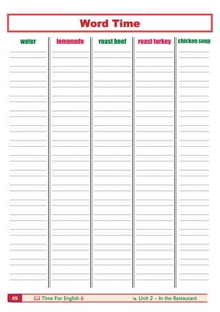  Time For English 6  Unit 2 – In the Restaurant49
Word Time
water lemonade roast beef roast turkey chicken soup
----- ----- ----- ----- ----
----- ----- ----- ----- ----
----- ----- ----- ----- ----
----- ----- ----- ----- ----
----- ----- ----- ----- ----
----- ----- ----- ----- ----
----- ----- ----- ----- ----
----- ----- ----- ----- ----
----- ----- ----- ----- ----
----- ----- ----- ----- ----
----- ----- ----- ----- ----
----- ----- ----- ----- ----
----- ----- ----- ----- ----
----- ----- ----- ----- ----
----- ----- ----- ----- ----
----- ----- ----- ----- ----
 