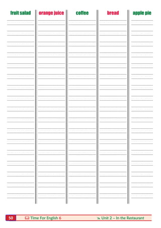  Time For English 6  Unit 2 – In the Restaurant50
fruit salad orange juice coffee bread apple pie
----- ----- ----- ----- ----
----- ----- ----- ----- ----
----- ----- ----- ----- ----
----- ----- ----- ----- ----
----- ----- ----- ----- ----
----- ----- ----- ----- ----
----- ----- ----- ----- ----
----- ----- ----- ----- ----
----- ----- ----- ----- ----
----- ----- ----- ----- ----
----- ----- ----- ----- ----
----- ----- ----- ----- ----
----- ----- ----- ----- ----
----- ----- ----- ----- ----
----- ----- ----- ----- ----
----- ----- ----- ----- ----
----- ----- ----- ----- ----
 