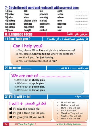  Time For English 6  Unit 3 – Daily Activities54
7 - Circle the odd word and replace it with a correct one :
1 } buy sell pie cook ...................
2 } baker cook peaches seller ...................
3 } what when morning where ...................
4 } bakery clothes shop market nice ...................
5 } apples oranges expensive peaches ...................
6 } cheap expensive help nice ...................
7 } took bought cooked saw ...................
8 ] Language Focus ‫اﻟﻠﻐﺔ‬ ‫ﻋﻠﻰ‬ ‫اﻟﺘﺮﻛﯿﺰ‬
1 ) Can I help you ? ‫ﺧﺪﻣﺔ؟‬ ‫أي‬ ، ‫؟‬ ‫ﻣﺴﺎﻋﺪﺗﻚ‬ ‫ﯾﻤﻜﻨﻨﻲ‬ ‫ھﻞ‬
2 ) be out of ............... ‫ﻟﺪﯾﻨﺎ‬ ‫ﻟﯿﺲ‬.....‫ﯾﻮﺟﺪ‬ ‫ﻻ‬ ،.....
3 ) I'll ( I will ) + inf ‫ﺳﻮف‬ ، ‫ﺳـــــ‬
Can I help you?
Yes, please. What kinds of pie do you have today?
Yes, please. Can you tell me where the skirts are?
No, thank you. I'm just looking.
Yes. Do you have this shirt in red?
We are out of ..........................
We're out of cherry pies.
We're out of apple pies.
We're out of peach pies.
We're out of lemon pies.
I will + ‫اﻟﻣﺻدر‬ ‫ﻓﻲ‬ ‫ﻓﻌل‬
 I'll take the peach pie.
 I'll get a fresh pie for you.
 I'll give you all you want.
 I'll = I will eat.
 He'll = He will eat.
 She'll = She will eat.
 It'll = It will eat.
 They'll = They will eat.
 You'll = You will eat.
 We'll = We will eat.
 