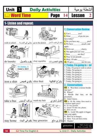 Time For English 6  Unit 3 – Daily Activities56
Unit 3 Daily Activities ‫ﯾوﻣﯾﺔ‬ ‫أﻧﺷطﺔ‬
 Word Time Page 14 Lesson 2
1- Listen and repeat:
1 } Conversation Review:
1. Can I _______ you?
2. What _______ of pie do you
have today?
3. Do you have any _______ pies?
4. We have _______ , peach, and
apple.
5. We're out _______ cherry.
6. The apple pies are very ______ .
7. How _______ are they?
8. They 're ten pounds _______ .
9. Okay. I'll take _______ .
10. I'll get a _______ pie for you.
walk to school ‫ﯾﻤ‬‫اﻟﻤﺪرﺳﺔ‬ ‫إﻟﻲ‬ ‫ﺸﻲ‬ go to the dentist ‫اﻷﺳﻨﺎن‬ ‫طﺒﯿﺐ‬ ‫إﻟﻲ‬ ‫ﯾﺬھﺐ‬
do laundry ‫ﺑﺎﻟﻐﺴﯿﻞ‬ ‫ﯾﻘﻮم‬ chop vegetables ‫اﻟﺨﻀﺮوات‬ ‫ﯾﻘﻄﻊ‬
2 }Today, I'm going to + inf
1. Today, I'm going to walk to school.
2. Today, I'm going to ……………
3. Today, I'm going to ……………
4. Today, I'm going to ……………
5. Today, I'm going to ……………
6. Today, I'm going to ……………
7. Today, I'm going to ……………iron a shirt ‫ﻗﻤﯿﺺ‬ ‫ﯾﻜﻮي‬ slice fruit ‫ﯾ‬َ‫ح‬‫ﱠ‬‫ﺮ‬َ‫ﺸ‬‫اﻟﻔﺎﻛﮭﺔ‬
3 - Conversations
[ 1 ] A: Was there a mouse beside
that tree?
B: Where?
A: Beside that tree, on the
pavement.
B: I don’t know.
[ 2 ] A: Hi, Mr. Adam. How much is
a medium apple juice?
B: It’s two pounds.
A: Great! I’ll take one, please.
B: Here you are.
[ 3 ] A: Look! My apple is bigger
than your apple.
B: But I’m so hungry.
A: Here. You can have mine.
B: Thanks!
take a bus ‫أﺗﻮﺑﯿﺲ‬ ‫ﯾﺮﻛﺐ‬ wash my hair ‫ﺷﻌﺮي‬ ‫أﻏﺴﻞ‬
stay home ‫اﻟﺒﯿﺖ‬ ‫ﻓﻲ‬ ‫ﯾﻘﯿﻢ‬ buy groceries ‫ﯾﺸﺘﺮي‬‫ﺳﻠﻊ‬
On Sunday, I
ironed a shirt.
‫ﺳﻠﻊ‬،‫اﻟﺑﻘﺎﻟﺔ‬ ‫ﻣﺣﺗوﯾﺎت‬
‫ﺑﻘﺎﻟﺔ‬،‫ﻓواﻛﮫ‬ ‫و‬ ‫ﺧﺿروات‬
groceries
 