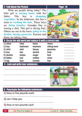  Time For English 6  Unit 3 – Daily Activities57
2- Talk About the Picture Page : 14
What are people doing today? The
little girl is staying home with her
father. This boy is chopping
vegetables. In the bathroom, this boy’s
mum is washing his hair. These boys
are doing laundry. Grandpa Day is
ironing a shirt. This girl is slicing fruit.
Others are out in the town: going to the
dentist, buying groceries. Kareem and
Samy are taking a bus.
3- Circle the odd word and replace it with a correct one :
1 } when what home where ................
2 } boy bathroom bedroom sitting room ................
3 } shirt skirt blouse groceries ................
4 } bus taxi dentist train ................
5 } dentist doctor singer fruit ................
6 } father hair mother sister ................
7 } leg face laundry hair ................
4 - Look and write four sentences :
.............................................................. ...................
.................................................................................
.................................................................................
.................................................................................
5 - Punctuate the following sentences :
1] they re five pounds each
...............................................................................................
2] can i help you
...............................................................................................
3] they re ten pounds each
...............................................................................................
 