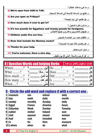  Time For English 6  Unit 1 – At the Museum4
‫؟‬ ‫ﻋﻤﻠﻜﻢ‬ ‫ﺳﺎﻋﺎت‬ ‫ھﻲ‬ ‫ﻣﺎ‬
3] We’re open from 9:00 to 7:00.
‫ﻧ‬‫اﻟﺴﺎﺑﻌﺔ‬ ‫اﻟﺴﺎﻋﺔ‬ ‫إﻟﻲ‬ ‫اﻟﺘﺎﺳﻌﺔ‬ ‫اﻟﺴﺎﻋﺔ‬ ‫ﻣﻦ‬ ‫ﻔﺘﺢ‬.
4] Are you open on Fridays?
‫؟‬ ‫اﻟﺠﻤﻌﺔ‬ ‫أﯾﺎم‬ ‫ﻓﻲ‬ ‫ﺗﻔﺘﺤﻮا‬ ‫ھﻞ‬
5] How much does it cost to get in?
‫؟‬ ‫اﻟﺪﺧﻮل‬ ‫ﺗﺬﻛﺮة‬ ‫ﺛﻤﻦ‬ ‫ﻣﺎ‬
6] It’s two pounds for Egyptians and twenty pounds for foreigners.
‫وﻋﺸ‬ ‫ﻟﻠﻤﺼﺮﯾﯿﻦ‬ ‫ﺟﻨﯿﮭﺎن‬‫ﺮ‬‫ﻟﻸﺟﺎﻧﺐ‬ ً‫ﺎ‬‫ﺟﻨﯿﮭ‬ ‫ون‬.
7] Children under five are free.
‫ﺑﺎﻟﻤﺠﺎن‬ ‫اﻟﺨﺎﻣﺴﺔ‬ ‫ﺳﻦ‬ ‫ﺗﺤﺖ‬ ‫اﻷطﻔﺎل‬.
8] Does that include the Mummy rooms?
‫اﻟﻤﻮﻣﯿﺎء؟‬ ‫ﺣﺠﺮات‬ ‫ذﻟﻚ‬ ‫ﯾﺘﻀﻤﻦ‬ ‫ھﻞ‬
9] Thanks for your help.
‫ﻟﻤﺴﺎﻋﺪﺗﻚ‬ َ‫ا‬‫ﺷﻜﺮ‬.
10] You’re welcome. Have a nice day.
‫واﻟﺴﻌﺔ‬ ‫اﻟﺮﺣﺐ‬ ‫ﻋﻞ‬.‫ﻟﻄﯿﻒ‬ ‫ﯾﻮم‬ ‫ﻟﻚ‬ ‫أﺗﻤﻨﻰ‬.
8 ] Question Words and helping Verbs ‫ﻣﺴﺎﻋﺪة‬ ‫وأﻓﻌﺎل‬ ‫اﺳﺘﻔﮭﺎم‬ ‫ﻛﻠﻤﺎت‬
Where ...........? ‫أﯾﻦ‬................‫؟‬ Do ....... ? ‫ھﻞ‬................‫؟‬
What .........? ‫ﻣﺎذا‬ ، ‫ﻣﺎ‬..........‫؟‬ Does ........... ? ‫ھﻞ‬................‫؟‬
How much ....? ‫ﺛﻤﻦ‬ ‫ﻣﺎ‬...........‫؟‬ Did .................? ‫ھﻞ‬................‫؟‬
How many ....? ‫ﻋﺪد‬ ‫ﻛﻢ‬...........‫؟‬ Is .............? ‫ھﻞ‬................‫؟‬
When ....? ‫ﻣﺘﻰ‬................‫؟‬ Are ................? ‫ھﻞ‬................‫؟‬
9 - Circle the odd word and replace it with a correct one :
1 } museum zoo school daily ................
2 } day week daily month ................
3 } weekly monthly Sunday daily ................
4 } Egypt France America hours ................
5 } Saturday Week Sunday Tuesday ................
6 } called visited helped cost ................
7 } visit opened closed worked ................
8 } had cost included was ................
9 } in for from museum ................
10 } where when do what ................
 