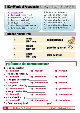  Time For English 6  Unit 3 – Daily Activities60
5 ] Key Words of Past simple ‫اﻟﺑﺳﯾط‬ ‫اﻟﻣﺎﺿﻲ‬ ‫زﻣن‬ ‫ﻋﻠﻰ‬ ‫اﻟداﻟﺔ‬ ‫اﻟﻛﻠﻣﺎت‬
6 ] ironed / didn't iron
I
ironed
a shirt by myself.
didn't iron
I
bought
groceries by myself
didn't buy
I
stayed
home by myself
didn't stay
 Choose the correct answer :
1 – I go to school by ____________________ .
a) himself b) myself c) herself
2 – He goes to school by ____________________ .
a) himself b) ourselves c) herself
3 – She goes to school by ____________________ .
a) myself b) themselves c) herself
4 – You go to school by ____________________ .
a) themselves b) ourselves c) yourselves
5 – We go to school by ____________________ .
a) himself b) ourselves c) themselves
6 – You sliced fruit by ____________________ .
a) yourself b) themselves c) ourselves
7 – Good morning. Can I ____________________ you?
{ 1 } yesterday ‫أﻣس‬
{ 2 } Last week ‫اﻟﻣﺎﺿﻲ‬ ‫اﻷﺳﺑوع‬
{ 3 } Last month ‫اﻟﻣﺎﺿﻲ‬ ‫اﻟﺷﮭر‬
{ 4 } Last year ‫اﻟﻣﺎﺿﻲ‬ ‫اﻟﻌﺎم‬
{ 5 } in 2005 ‫ﻋﺎم‬ ‫ﻓﻲ‬٢٠٠٥
{ 6 } two days ago ‫ﻣﻧ‬‫ﻣﺿوا‬ ‫ﯾوﻣﯾن‬ ‫ذ‬
{ 7 } two weeks ago ‫ﻣﺿوا‬ ‫أﺳﺑوﻋﯾن‬ ‫ﻣﻧذ‬
1. I took a bus yesterday.
2. I took a bus last week.
3. I took a bus last year.
4. I took a bus last month.
5. I took a bus in 2005.
6. I took a bus two days ago.
7. I took a bus two weeks
ago.
 