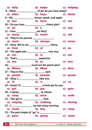  Time For English 6  Unit 3 – Daily Activities61
a) help b) helps c) helping
8 – What ____________________ of pie do you have today?
a) kites b) keys c) kinds
9 – We ____________________ lemon, peach, and apple.
a) has b) have c) are
10 – Do you have ____________________ cherry pies?
a) an b) a c) any
11 – How ____________________are they?
a) many b) much c) old
12 – They’re ten pounds ____________________.
a) each b) always c) never
13 – Sorry. We’re out ____________________ cherry.
a) from b) of c) on
14 – The apple pies ____________________ very nice.
a) are b) is c) am
15 – That’s ____________________ expensive.
a) too b) to c) two
16 – ____________________ much are the peach pies?
a) Where b) What c) How
17 – They’re five ____________________ each.
a) pound b) pounds c) ponds
18 – Okay. I____________________ take one.
a) 'll b) 's c) 're
19 – Great! I’ll ____________________ a fresh pie for you.
a) get b) got c) gets
20 – I always ____________________ to school.
a) chop b) slice c) walk
21 – This girl is ____________________ fruit.
a) staying b) walking c) slicing
22 – I ____________________ my hair every morning.
a) wash b) buy c) chop
23 – The past simple of "go" is ____________________ .
a) goes b) going c) went
 