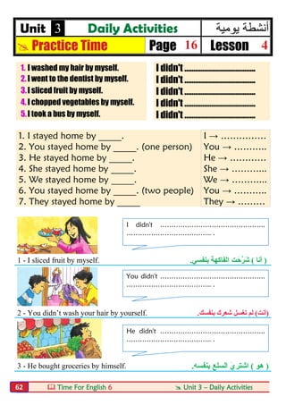  Time For English 6  Unit 3 – Daily Activities62
Unit 3 Daily Activities ‫ﯾوﻣﯾﺔ‬ ‫أﻧﺷطﺔ‬
 Practice Time Page 16 Lesson 4
1. I washed my hair by myself. I didn't ………………………………….
2.I went to the dentist by myself. I didn't ………………………………….
3.I sliced fruit by myself. I didn't ………………………………….
4.I chopped vegetables by myself. I didn't ………………………………….
5.I took a bus by myself. I didn't ………………………………….
1. I stayed home by _____. I → ……………
2. You stayed home by _____. (one person) You → ………..
3. He stayed home by _____. He → …………
4. She stayed home by _____. She → ………...
5. We stayed home by _____. We → ………...
6. You stayed home by _____. (two people) You → ………..
7. They stayed home by _____ They → ………
1 - I sliced fruit by myself. )‫أﻧﺎ‬(َ‫ﱠﺣ‬‫ﺮ‬َ‫ﺷ‬‫ﺖ‬‫ﺑﻨﻔﺴﻲ‬ ‫اﻟﻔﺎﻛﮭﺔ‬.
2 - You didn’t wash your hair by yourself. )‫أﻧﺖ‬(‫ﺗ‬ ‫ﻟﻢ‬‫ﺑﻨﻔﺴﻚ‬ ‫ﺷﻌﺮك‬ ‫ﻐﺴﻞ‬.
3 - He bought groceries by himself. )‫ھﻮ‬(‫اﻟﺴ‬ َ‫ي‬‫اﺷﺘﺮ‬‫ﻠ‬‫ﺑﻨﻔﺴﮫ‬ ‫ﻊ‬.
I didn't ………………………………………..
……………………………….. .
You didn't ………………………………………..
……………………………….. .
He didn't ………………………………………..
……………………………….. .
 