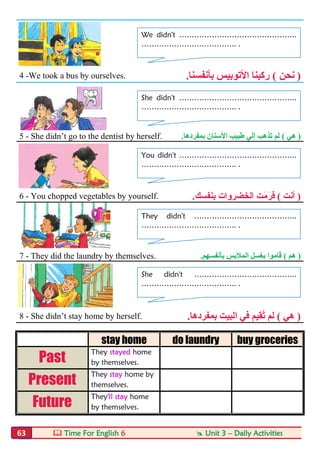  Time For English 6  Unit 3 – Daily Activities63
4 -We took a bus by ourselves. )‫ﻧﺤﻦ‬(‫ﺑﺄﻧﻔﺴﻨﺎ‬ ‫اﻷﺗﻮﺑﯿﺲ‬ ‫رﻛﺒﻨﺎ‬.
5 - She didn’t go to the dentist by herself. )‫ھﻲ‬(‫ﺑﻤﻔﺮدھﺎ‬ ‫اﻷﺳﻨﺎن‬ ‫طﺒﯿﺐ‬ ‫إﻟﻲ‬ ‫ﺗﺬھﺐ‬ ‫ﻟﻢ‬.
6 - You chopped vegetables by yourself. )‫أﻧﺖ‬(َ‫ﻣ‬َ‫َﺮ‬‫ﻓ‬‫ﺑﻨﻔﺴﻚ‬ ‫اﻟﺨﻀﺮوات‬ ‫ﺖ‬.
7 - They did the laundry by themselves. )‫ھﻢ‬(‫ﺑﺄﻧﻔﺴﮭﻢ‬ ‫اﻟﻤﻼﺑﺲ‬ ‫ﺑﻐﺴﻞ‬ ‫ﻗﺎﻣﻮا‬.
8 - She didn’t stay home by herself. )‫ھﻲ‬(‫ﺑﻤﻔﺮدھﺎ‬ ‫اﻟﺒﯿﺖ‬ ‫ﻓﻲ‬ ‫ُﻘﯿﻢ‬‫ﺗ‬ ‫ﻟﻢ‬.
stay home do laundry buy groceries
Past
They stayed home
by themselves.
Present
They stay home by
themselves.
Future
They'll stay home
by themselves.
We didn't ………………………………………..
……………………………….. .
She didn't ………………………………………..
……………………………….. .
You didn't ………………………………………..
……………………………….. .
They didn't …………………………………..
……………………………….. .
She didn't …………………………………..
……………………………….. .
 