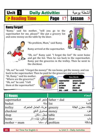  Time For English 6  Unit 3 – Daily Activities65
Unit 3 Daily Activities ‫ﯾوﻣﯾﺔ‬ ‫أﻧﺷطﺔ‬
 Reading Time Page 17 Lesson 5
Ramy Forgot!
“Ramy,” said his mother, “will you go to the
supermarket for me, please?” She put a grocery list
and some money on the table by the door.
“No problem, Mum,” said Ramy.
Ramy arrived at the supermarket.
“Oh, no!” Ramy said. “I forgot the list!” He went home
and got the list. Then he ran back to the supermarket.
Ramy put the groceries in the trolley. Then he went to
the checkout.
“Oh, no!” he said. “I forgot the money!” He ran home, got the money, and ran
back to the supermarket. Then he paid for the groceries and went home.
“Hi, Ramy,” said his mother.
“Where are the groceries?”
“Oh, no!” he said. “I left
them at the supermarket!”
1 ] Nouns ‫أﺳﻤﺎء‬
supermarket ‫ﻛﺒﯿﺮ‬ ‫ﻣﺘﺠﺮ‬ father = dad ‫أب‬
basket ‫ﺳﻠﺔ‬ list ‫ﻗﺎﺋﻤﺔ‬
trolley ‫اﻟﻤﺘﺤﺮك‬ ‫اﻟﺤﺎﻣﻞ‬ ،‫َﺔ‬‫ﺑ‬َ‫َﺮ‬‫ﻋ‬ grocery ‫اﻟﺒﻘﺎﻟﺔ‬ ‫ﻣﺨﺰن‬ ،‫ّﺎﻟﺔ‬‫ﻘ‬َ‫ﺑ‬
checkout ‫اﻟﺪﻓﻊ‬ ‫ﺻﻨﺪوق‬ money ‫ﻧﻘﻮد‬
shop ‫دﻛﺎن‬ ، ‫ﻣﺤﻞ‬ table ‫ﻣﻨﻀﺪه‬
home ‫َار‬‫د‬ ،‫ْﺖ‬‫ﯿ‬َ‫ﺑ‬ ،‫َﻦ‬‫ﻜ‬ْ‫ﺴ‬َ‫ﻣ‬ door ‫ﺑﺎب‬
mother = mum ‫ﻣﺎﻣﺎ‬ ، ‫أم‬ problem ‫ﻣﺸﻜﻠﺔ‬
supermarket grocery list
arrive forget →forgot
go home get → got
trolley checkout
pay → paid leave →left
New Words
 