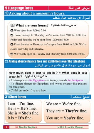  Time For English 6  Unit 1 – At the Museum5
9 ] Language Focus ‫اﻟﻠﻐﺔ‬ ‫ﻋﻠﻰ‬ ‫اﻟﺘﺮﻛﯿﺰ‬
1 ) Asking about a museum's hours.
‫ﻣﺘﺤﻒ‬ ‫ﻋﻤﻞ‬ ‫ﺳﺎﻋﺎت‬ ‫ﻋﻦ‬ ‫اﻟﺴﺆال‬
2 ) Asking about entrance fees and exhibitions over the telephone.
‫اﻟ‬‫اﻟﺪﺧﻮل‬ ‫رﺳﻮم‬ ‫ﻋﻦ‬ ‫ﺴﺆال‬‫اﻟﮭﺎﺗﻒ‬ ‫ﻋﺒﺮ‬ ‫واﻟﻤﻌﺎرض‬.
3 ) Short forms ‫اﻟﻤﺨﺘﺼﺮة‬ ‫اﻟﺼﯿﻎ‬
 What are your hours? ‫؟‬ ‫ﻋﻤﻠﻜﻢ‬ ‫ﺳﺎﻋﺎت‬ ‫ھﻲ‬ ‫ﻣﺎ‬
 We're open from 9:00 to 7:00.
 From Sunday to Thursday we’re open from 9:00 to 5:00. On
Friday and Saturday we’re open from 10:00 until 3:00.
 From Sunday to Thursday we’re open from 10:00 to 6:00. We’re
closed on Friday and Saturday.
 We’re only open on Tuesday and Thursday from 8:00 until 10:00.
How much does it cost to get in ? = What does it cost
to get in ? ‫اﻟدﺧول؟‬ ‫ﺗذﻛرة‬ ‫ﺛﻣن‬ ‫ﻣﺎ‬
- It’s two pounds for Egyptians and twenty pounds for foreigners.
- It’s fifteen piasters for Egyptians and twenty seventy-five piasters
for foreigners.
- Children under five are free.
I am = I'm fine.
He is = He's fine.
She is = She's fine.
It is = It's fine.
We are = We're fine.
They are = They're fine.
You are = You're fine.
 