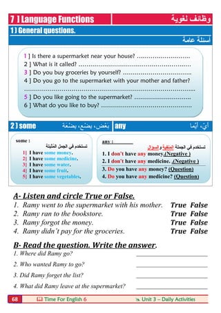  Time For English 6  Unit 3 – Daily Activities68
7 ] Language Functions ‫ﻟﻐﻮﯾﺔ‬ ‫وظﺎﺋﻒ‬
1 ) General questions.
‫ﻋﺎﻣﺔ‬ ‫أﺳﺌﻠﺔ‬
2 ) some ‫َﺔ‬‫ﻌ‬ْ‫ِﻀ‬‫ﺑ‬ ،‫ﻊ‬ْ‫ِﻀ‬‫ﺑ‬ ،‫ْﺾ‬‫ﻌ‬َ‫ﺑ‬ any ‫ﱠﻤﺎ‬‫ﯾ‬َ‫أ‬ ،ّ‫ي‬َ‫أ‬
A- Listen and circle True or False.
1. Ramy went to the supermarket with his mother. True False
2. Ramy ran to the bookstore. True False
3. Ramy forgot the money. True False
4. Ramy didn’t pay for the groceries. True False
B- Read the question. Write the answer.
1. Where did Ramy go? ________________________
2. Who wanted Ramy to go? ________________________
3. Did Ramy forget the list? ________________________
4. What did Ramy leave at the supermarket? ________________________
1 ] Is there a supermarket near your house? ………………………
2 ] What is it called? …………………………………………………
3 ] Do you buy groceries by yourself? ……………………………..
4 ] Do you go to the supermarket with your mother and father?
…………………………………………………………………………...
5 ] Do you like going to the supermarket? ………………………..
6 ] What do you like to buy? ……………………………………….
any : ‫ﱠﻤﺎ‬‫ﻳ‬َ‫أ‬ ،ّ‫ي‬َ‫أ‬
‫اﻟﺠﻤﻠﺔ‬ ‫ﻓﻲ‬ ‫ﺗﺴﺘﺨﺪم‬‫اﻟﻤﻨﻔﯿﺔ‬‫و‬‫اﻟﺴﺆال‬
1. I don't have any money.(Negative )
2. I don't have any medicine. .(Negative )
3. Do you have any money? (Question)
4. Do you have any medicine? (Question)
some : ‫َﺔ‬‫ﻌ‬ْ‫ﻀ‬ِ‫ﺑ‬ ،‫ْﻊ‬‫ﻀ‬ِ‫ﺑ‬ ،‫ْﺾ‬‫ﻌ‬َ‫ﺑ‬
‫ُﺜﺒﺘﺔ‬‫ﻤ‬‫اﻟ‬ ‫اﻟﺠﻤﻞ‬ ‫ﻓﻲ‬ ‫ﺗﺴﺘﺨﺪم‬
1] I have some money.
2] I have some medicine.
3] I have some water.
4] I have some fruit.
5] I have some vegetables.
 