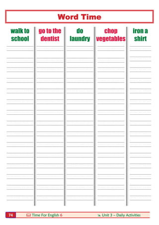  Time For English 6  Unit 3 – Daily Activities74
Word Time
walk to
school
go to the
dentist
do
laundry
chop
vegetables
iron a
shirt
----- ----- ----- ----- ----
----- ----- ----- ----- ----
----- ----- ----- ----- ----
----- ----- ----- ----- ----
----- ----- ----- ----- ----
----- ----- ----- ----- ----
----- ----- ----- ----- ----
----- ----- ----- ----- ----
----- ----- ----- ----- ----
----- ----- ----- ----- ----
----- ----- ----- ----- ----
----- ----- ----- ----- ----
----- ----- ----- ----- ----
----- ----- ----- ----- ----
----- ----- ----- ----- ----
 