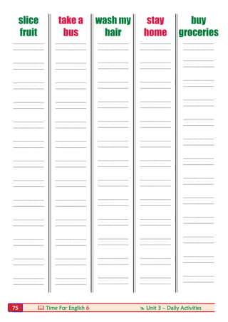 Time For English 6  Unit 3 – Daily Activities75
slice
fruit
take a
bus
wash my
hair
stay
home
buy
groceries
---- ---- ---- ---- ----
---- ---- ---- ---- ----
---- ---- ---- ---- ----
---- ---- ---- ---- ----
---- ---- ---- ---- ----
---- ---- ---- ---- ----
---- ---- ---- ---- ----
---- ---- ---- ---- ----
---- ---- ---- ---- ----
---- ---- ---- ---- ----
---- ---- ---- ---- ----
---- ---- ---- ---- ----
---- ---- ---- ---- ----
 