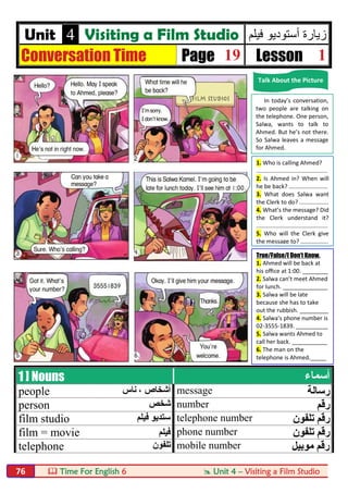  Time For English 6  Unit 4 – Visiting a Film Studio76
Unit 4 Visiting a Film Studio ‫ﻓﯾﻠم‬ ‫أﺳﺗودﯾو‬ ‫زﯾﺎرة‬
Conversation Time Page 19 Lesson 1
1 ] Nouns ‫أﺳﻤﺎء‬
people ‫ﻧﺎس‬ ، ‫أﺷﺨﺎص‬ message ‫رﺳﺎﻟﺔ‬
person ‫ﺷﺨﺺ‬ number ‫رﻗﻢ‬
film studio ‫ﻓﯿﻠﻢ‬ ‫ﺳﺘﺪﯾﻮ‬ telephone number ‫ﺗﻠﻔﻮن‬ ‫رﻗﻢ‬
film = movie ‫ﻓﯿﻠﻢ‬ phone number ‫ﺗﻠﻔﻮن‬ ‫رﻗﻢ‬
telephone ‫ﺗﻠﻔﻮن‬ mobile number ‫ﻣﻮﺑﯿﻞ‬ ‫رﻗﻢ‬
Talk About the Picture
In today’s conversation,
two people are talking on
the telephone. One person,
Salwa, wants to talk to
Ahmed. But he’s not there.
So Salwa leaves a message
for Ahmed.
1. Who is calling Ahmed?
............................................
2. Is Ahmed in? When will
he be back? ........................
3. What does Salwa want
the Clerk to do? ..................
4. What’s the message? Did
the Clerk understand it?
............................................
5. Who will the Clerk give
the message to? .................
True/False/I Don’t Know.
1. Ahmed will be back at
his oﬃce at 1:00. ________
2. Salwa can’t meet Ahmed
for lunch. ______________
3. Salwa will be late
because she has to take
out the rubbish. _________
4. Salwa’s phone number is
02-3555-1839. __________
5. Salwa wants Ahmed to
call her back. ___________
6. The man on the
telephone is Ahmed._____
 