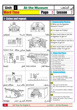  Time For English 6  Unit 1 – At the Museum6
Unit 1 At the Museum ‫اﻟﻣﺗﺣف‬ ‫ﻓﻲ‬
Word Time Page 2 Lesson 2
1- Listen and repeat:
1- Conversation Review.
1. What are the Egyptian
Museum’s hours?
..............................................
2. Is it open on Friday?
.............................................
3. How much does it cost for
an Egyptian to get in?
..............................................
4. How much does it cost for a
foreigner to get in?
..............................................
5. How much does it cost for
children under 5 to get in?
..............................................
school ‫ﻣﺪرﺳﺔ‬ library ‫ﻣﻜﺘﺒﺔ‬
barber's shop ‫ﺣﻼﻗﺔ‬ ‫ﺻﺎﻟﻮن‬ bank ‫ﺑﻨﻚ‬
2 - Name the Place.
1. You take a train there. .....................
2. You post a letter there. .....................
3. You walk across the river on it. .......
4. You see a film there. ........................
5. You walk on it. .................................
6. You sleep there. ...............................
7. You get a haircut there. ....................
8. You study there. ...............................
9. You read books there. ......................
10. You get money there. ....................
hotel ‫ﻓﻨﺪق‬ train station ‫ﻗﻄﺎر‬ ‫ﻣﺤﻄﺔ‬
3 - Conversations
[ 1 ]
A: Are you open on Sundays
B: Yes. I’m open from 7:00 to 10:00.
A: Good. I need a haircut.
*******************************
[ 2 ]
A: Dad, can we see the show
B: Sure. How much does it cost to get
in?
A: It’s one pound for adults. Children
are free.
*******************************
[ 3 ]
A: Let me help you, Miss Sarah
B: Thanks. Be careful. They’re heavy.
A: No problem.
post office ‫ﺑﺮﯾﺪ‬ ‫ﻣﻜﺘﺐ‬ pavement ‫رﺻﯿﻒ‬
bridge ‫ﺟﺴﺮ‬ ، ‫ﻛﻮﺑﺮي‬ theatre ‫ﻣﺴﺮح‬
 