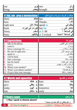  Time For English 6  Unit 4 – Visiting a Film Studio78
see ‫ﯾﺮي‬ saw َ‫رأي‬
bring ‫ﯾﺤﻀﺮ‬ brought َ‫أﺣﻀﺮ‬
4 ] Adj, adv , prep & interjections َ‫ﻔ‬ِ‫ﺻ‬‫و‬ ‫ﺎت‬‫و‬ ‫وﺣﺮوف‬ ‫ظﺮوف‬‫ﺐ‬‫َﺠﱡ‬‫ﻌ‬َ‫ﺗ‬ ‫ﺻﯿﻎ‬
there ‫ھﻨﺎك‬ late ‫ﻣﺘﺄﺧﺮ‬
here ‫ھﻨﺎ‬ Thanks. َ‫ا‬‫ﺷﻜﺮ‬.
right now ‫اﻵن‬ ،ً‫ﻻ‬‫ﺣﺎ‬ speak to ‫إﻟﻲ‬ ‫ﯾﺘﻜﻠﻢ‬
back ‫اﻟﻮراء‬ ‫إﻟﻰ‬ ،‫ﻟﻠﻮراء‬ late for ‫ﻋﻠﻰ‬ ‫ﻣﺘﺄﺧﺮ‬...
Sorry. ‫آﺳﻒ‬. at 1: 00 ‫اﻟﺴﺎﻋﺔ‬ ‫ﻓﻲ‬١
Sure. ‫ﺑﺎﻟﺘﺄﻛﯿﺪ‬. at 2 o'clock ‫اﻟﺴﺎﻋﺔ‬ ‫ﻓﻲ‬٢ً‫ﺎ‬‫ﺗﻤﺎﻣ‬
5 ] Expressions ‫ﺗﻌﺒﯿﺮات‬
1. talk on the phone ‫اﻟﺘﻠﻔﻮن‬ ‫ﻋﻠﻰ‬ ‫ﯾﺘﺤﺪث‬
2. want to ‫أن‬ ‫ﯾﺮﯾﺪ‬
3. leave a message for ........ ‫ﻟـــ‬ ‫رﺳﺎﻟﺔ‬ ‫ﯾﺘﺮك‬....
4. He isn't in right now. ‫اﻵن‬ ‫ﻣﻮﺟﻮد‬ ‫ﻟﯿﺲ‬.
5. speak to ...... ‫إﻟﻲ‬ ‫ﯾﺘﻜﻠﻢ‬....
6. will be back ‫ﺳﯿﻌﻮد‬
7. take a message ‫رﺳﺎﻟﺔ‬ ‫ﯾﺄﺧﺬ‬
8. late for lunch ‫اﻟﻐﺪاء‬ ‫ﻋﻠﻰ‬ ‫ﯾﺘﺄﺧﺮ‬
9. Got it. َ‫ﻛ‬َ‫ر‬ْ‫د‬َ‫أ‬‫ﺖ‬)‫ذﻟﻚ‬(َ‫ﻤ‬ِ‫ﮭ‬َ‫ﻓ‬ ،‫ﺖ‬.
10. What's your number? ‫ر‬ ‫ﻣﺎ‬‫؟‬ ‫ﻗﻤﻚ‬
11. What's your phone number? ‫رﻗﻢ‬ ‫ﻣﺎ‬‫ﺗﻠﻔﻮﻧﻚ؟‬
12. I'll give him your message. ‫رﺳﺎﻟﺘﻚ‬ ‫ﺳﺄﻋﻄﯿﮫ‬.
6 ] Words and opposites ‫وﻋﻜﺴﮭﺎ‬ ‫ﻛﻠﻤﺎت‬
there ‫ھﻨﺎك‬ x here ‫ھﻨﺎ‬
give ‫ﯾﻌﻄﻲ‬ x take ‫ﯾﺄﺧﺬ‬
today ‫اﻟﯿﻮم‬ x tomorrow َ‫ا‬‫ﻏﺪ‬
late ‫ﻣﺘﺄﺧﺮ‬ x early ‫ﻣﺒﻜﺮ‬
7 ] Read & Learn ‫أﻗﺮأ‬‫وﺗﻌﻠﻢ‬
1] May I speak to Ahmed, please?
‫؟‬ ‫ﺳﻤﺤﺖ‬ ‫ﻟﻮ‬ ‫أﺣﻤﺪ‬ ‫أﻛﻠﻢ‬ ‫أن‬ ‫ﯾﻤﻜﻨﻨﻲ‬ ‫ھﻞ‬
 