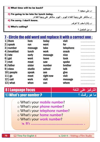  Time For English 6  Unit 4 – Visiting a Film Studio79
2] What time will he be back?
‫؟‬ ‫ﺳﯿﻌﻮد‬ ‫ﻣﺘﻰ‬
3] I’m going to be late for lunch today.
‫ﺳﺄﺗﺄﺧ‬‫ﺮ‬‫اﻟﯿﻮم‬ ‫اﻟﻐﺪاء‬ ‫وﺟﺒﺔ‬ ‫ﻋﻠﻰ‬.‫ﺳﺄﺗﺄﺧ‬ ‫اﻟﯿﻮم‬ ،‫ﺮ‬‫اﻟﻐﺪاء‬ ‫وﺟﺒﺔ‬ ‫ﻋﻠﻰ‬.
4] I’m sorry. I don’t know.
)‫أﻧﺎ‬(‫آﺳﻒ‬.‫ﻻ‬‫أﻋﺮف‬.
5] Who’s calling?
‫؟‬ ‫اﻟﻤﺘﺼﻞ‬ ‫ﻣﻦ‬
7 - Circle the odd word and replace it with a correct one :
1 } there here today visit ...................
2 } speak run want for ...................
3 } number message take telephone ...................
4 } breakfast lunch work snack ...................
5 } late early message nice ...................
6 } got went leave took ...................
7 } met meat saw spoke ...................
8 } father sister number brother ...................
9 } class studio school talk ...................
10 } people speak see give ...................
11 } go meet right now visit ...................
12 } call work visit message ...................
13 } what when can where ...................
8 ] Language Focus ‫اﻟﻠﻐﺔ‬ ‫ﻋﻠﻰ‬ ‫اﻟﺘﺮﻛﯿﺰ‬
1 ) What's your number ? ‫؟‬ ‫رﻗﻤﻚ‬ ‫ھﻮ‬ ‫ﻣﺎ‬
o What's your mobile number?
o What's your phone number?
o What's your telephone number?
o What's your home number?
o What's your work number?
 It's .................................................... .
 