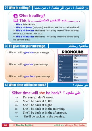  Time For English 6  Unit 4 – Visiting a Film Studio80
2 ) Who is calling? ‫؟‬ ‫ﺑﯿﺘﺼﻞ‬ ‫اﻟﻠﻰ‬ ‫ﻣﯿﻦ‬ ، ‫؟‬ ‫اﻟﻤﺘﺼﻞ‬ ‫ﻣﻦ‬‫ﻣﻌﺎﯾﺎ؟‬ ‫ﻣﯿﻦ‬ ،
3 ) I'll give him your message. ‫رﺳﺎﻟﺘﻚ‬ ‫ﺳﺄﻋﻄﯿﮫ‬.
4 ) What time will he be back? ‫؟‬ ‫ﺳﯿﻌﻮد‬ ‫ﻣﺘﻰ‬
 Who is calling?
 This is .......‫اﻟﻣﺗﺻل‬ ‫اﻟﺷﺧص‬ ‫..........اﺳم‬ .
1. This is Salwa Kamel.
2. This is his friend (Haitham). Could you ask Tim to call me back?
3. This is his brother (Haitham). I’m calling to see if Tim can meet
me at 10:00 rather than 2:00.
4. This is his teacher (Haitham). I’m calling to remind Tim to bring
his book to class.
- I'll ( = I will ) give him your message.
- I'll ( = I will ) give her your message.
- I'll ( = I will ) give them your message.
What time will she be back? ‫؟‬ ‫ﺳﺗﻌود‬ ‫ﻣﺗﻰ‬
 I'm sorry. I don't know.
 She'll be back at 1: 00.
 She'll be back at night.
 She'll be back at in the morning.
 She'll be back at in the afternoon.
 She'll be back at in the evening.
PRONOUNS
Subject Pronoun Object Pronoun
I Me
You You
He Him
She Her
It It
We Us
You (plural) You
They Them
 