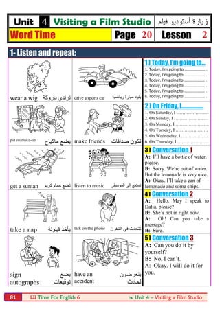  Time For English 6  Unit 4 – Visiting a Film Studio81
Unit 4 Visiting a Film Studio ‫ﻓﯾﻠم‬ ‫أﺳﺗودﯾو‬ ‫زﯾﺎرة‬
Word Time Page 20 Lesson 2
1- Listen and repeat:
1 ] Today, I’m going to...
1. Today, I'm going to …………..…… .
2. Today, I'm going to …………..…… .
3. Today, I'm going to …………..…… .
4. Today, I'm going to …………..…… .
5. Today, I'm going to …………..…… .
6. Today, I'm going to …………..…… .
wear a wig ‫ﺑﺎروﻛﺔ‬ ‫ﺗﺮﺗﺪي‬ drive a sports car ‫رﯾﺎﺿﯿﺔ‬ ‫ﺳﯿﺎرة‬ ‫ﯾﻘﻮد‬
2 ] On Friday, I………………
1. On Saturday, I ……………….…
2. On Sunday, I ………………...…
3. On Monday, I …………………..
4. On Tuesday, I ………………….
5. On Wednesday, I ………………
6. On Thursday, I …………………put on make-up
‫ﻣﺎﻛﯿﺎج‬ ‫ﯾﻀﻊ‬ make friends ‫ﺗ‬‫ﺻﺪاﻗﺎت‬ ‫ﻜﻮن‬
3 ] Conversation 1
A: I’ll have a bottle of water,
please.
B: Sorry. We’re out of water.
But the lemonade is very nice.
A: Okay. I’ll take a can of
lemonade and some chips.get a suntan ‫ﻛﺮﯾﻢ‬ ‫ﺣﻤﺎم‬ ‫ﺗﻀﻊ‬ listen to music ‫ﺗ‬‫اﻟﻤﻮﺳﯿﻘﻲ‬ ‫إﻟﻲ‬ ‫ﺴﺘﻤﻊ‬
4 ] Conversation 2
A: Hello. May I speak to
Dalia, please?
B: She’s not in right now.
A: Oh! Can you take a
message?
B: Sure.take a nap ‫ﻗﯿﻠﻮﻟﺔ‬ ‫ﯾﺄﺧﺬ‬ talk on the phone ‫ﺗ‬‫اﻟﺘﻠﻔﻮن‬ ‫ﻓﻲ‬ ‫ﺘﺤﺪث‬
5 ] Conversation 3
A: Can you do it by
yourself?
B: No, I can’t.
A: Okay. I will do it for
you.sign
autographs
‫ﯾﻀﻊ‬
‫ﺗﻮﻗﯿﻌﺎت‬
have an
accident
‫ﯾﺘﻌﺮﺿ‬‫ﻮن‬
‫ﻟﺤﺎدث‬
 