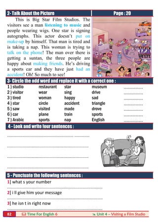  Time For English 6  Unit 4 – Visiting a Film Studio82
2- Talk About the Picture Page : 20
This is Big Star Film Studios. The
visitors see a man listening to music and
people wearing wigs. One star is signing
autographs. This actor doesn’t put on
make-up by himself. That man is tired and
is taking a nap. This woman is trying to
talk on the phone! The man over there is
getting a suntan, the three people are
happy about making friends. He’s driving
a sports car and they have just had an
accident! Oh! So much to see!
3- Circle the odd word and replace it with a correct one :
1 } studio restaurant star museum ................
2 } visitor wear sing drive ................
3 } tired woman happy sad ................
4 } star circle accident triangle ................
5 } saw visited made drove ................
6 } car plane train sports ................
7 } Arabic sports nap English ................
4 - Look and write four sentences :
.................................................................. ...............
.................................................................................
.................................................................................
.................................................................................
5 - Punctuate the following sentences :
1] what s your number
...............................................................................................
2] i ll give him your message
...............................................................................................
3] he isn t in right now
...............................................................................................
 