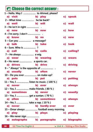  Time For English 6  Unit 4 – Visiting a Film Studio86
 Choose the correct answer :
1 – Hello. May I ……………… to Ahmed, please?
a) visit b) play c) speak
2 – What time ……………… he be back?
a) well b) will c) wall
3 – He isn't in right ……………… .
a) new b) now c) how
4 – I'm sorry. I don't ……………… .
a) know b) no c) new
5 – Can you ……………… a message?
a) talk b) take c) took
6 – Sure. Who is ……………… ?
a) call b) calls c) calling?
7 – He always ……………… a wig.
a) wear b) wearing c) wears
8 – He never ……………… a sports car.
a) drives b) drive c) driving
9 – " Always" is the opposite of ……………… .
a) usually b) often c) never
10 – Do you ever ……………… on make-up?
a) puts b) put c) putting
11 – Yes, I ……………… listen to music. ( 100 % )
a) never b) ever c) always
12 – Yes, I ……………… make friends. ( 80 % )
a) sometimes b) never c) usually
13 – Yes, I ……………… get a suntan. ( 70 % )
a) often b) sometimes c) always
14 – No, I ……………… take a nap. ( 10 % )
a) never b) hardly ever c) ever
15 – Omar always ……………… football every morning.
a) play b) plays c) playing
16 – We never sign ………………
a) autographs b) paragraphs c) biographs
 