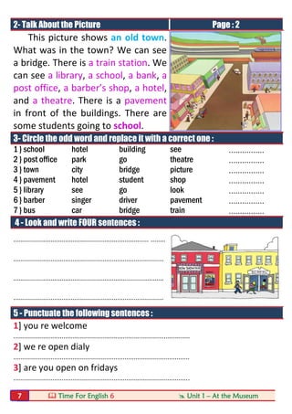  Time For English 6  Unit 1 – At the Museum7
2- Talk About the Picture Page : 2
This picture shows an old town.
What was in the town? We can see
a bridge. There is a train station. We
can see a library, a school, a bank, a
post office, a barber’s shop, a hotel,
and a theatre. There is a pavement
in front of the buildings. There are
some students going to school.
3- Circle the odd word and replace it with a correct one :
1 } school hotel building see ................
2 } post office park go theatre ................
3 } town city bridge picture ................
4 } pavement hotel student shop ................
5 } library see go look ................
6 } barber singer driver pavement ................
7 } bus car bridge train ................
4 - Look and write FOUR sentences :
......................................................................... ........
.................................................................................
.................................................................................
.................................................................................
5 - Punctuate the following sentences :
1] you re welcome
...............................................................................................
2] we re open dialy
...............................................................................................
3] are you open on fridays
...............................................................................................
 