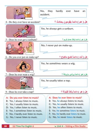  Time For English 6  Unit 4 – Visiting a Film Studio88
4 - Do they ever have an accident? ‫ھﻞ‬)‫ھﻢ‬(‫داﺋﻤﺎ‬‫؟‬ ‫ﺑﺤﺎدث‬ ‫ﯾﻘﻮﻣﻮن‬
5 - Does he ever get a sunburn? ‫ھﻞ‬)‫ھﻮ‬(‫ﺣﻤﺎ‬ ‫ﯾﺄﺧﺬ‬ ‫داﺋﻤﺎ‬‫م‬‫؟‬ ‫ﻛﺮﯾﻢ‬
6 - Do you ever put on make-up? ‫ھﻞ‬)‫أﻧﺖ‬(‫؟‬ ‫ﻣﺎﻛﯿﺎج‬ ‫ﺗﻀﻊ‬ ً‫ﺎ‬‫داﺋﻤ‬
7 - Does he ever wear a wig? ‫ھﻞ‬)‫ھﻮ‬(‫؟‬ ‫ﺑﺎروﻛﺔ‬ ‫ﯾﺮﺗﺪي‬ ً‫ﺎ‬‫داﺋﻤ‬
8 - Does he ever take a nap? ‫ھﻞ‬)‫ھﻮ‬(‫؟‬ ‫ﻗﯿﻠﻮﻟﺔ‬ ‫ﯾﺄﺧﺬ‬ ً‫ﺎ‬‫داﺋﻤ‬
No, they hardly ever have an
accident.
Yes, he always gets a sunburn.
A: Do you ever listen to music?
B: Yes, I always listen to music.
C: Yes, I usually listen to music.
D: Yes, I often listen to music.
E: Yes, I sometimes listen to music.
F: No, I hardly ever listen to music.
G: No, I never listen to music.
No, I never put on make-up.
Yes, he sometimes wears a wig.
Yes, he usually takes a nap.
A: Does he ever listen to music‫؟‬
B: Yes, he always listens to music.
C: Yes, he usually listens to music.
D: Yes, he often listens to music.
E: Yes, he sometimes listens to music.
F: No, he hardly ever listens to music.
G: No, he never listens to music.
 