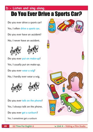 Time For English 6  Unit 4 – Visiting a Film Studio89
D - Listen and sing along.
Do You Ever Drive a Sports Car?
Do you ever drive a sports car?
Yes, I often drive a sports car.
Do you ever have an accident?
No, I never have an accident.
Do you ever put on make-up?
Yes, I usually put on make-up.
Do you ever wear a wig?
No, I hardly ever wear a wig.
Do you ever talk on the phone?
Yes, I always talk on the phone.
Do you ever get a sunburn?
Yes, I sometimes get a sunburn
 