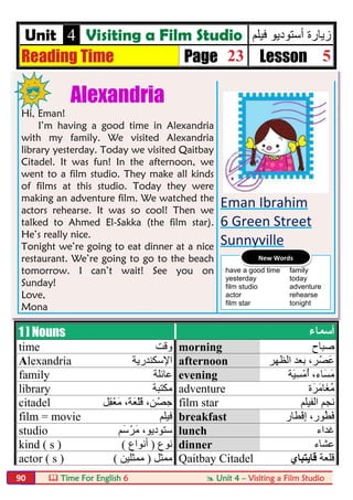  Time For English 6  Unit 4 – Visiting a Film Studio90
Unit 4 Visiting a Film Studio ‫ﻓﯾﻠم‬ ‫أﺳﺗودﯾو‬ ‫زﯾﺎرة‬
Reading Time Page 23 Lesson 5
Alexandria
Hi, Eman!
I’m having a good time in Alexandria
with my family. We visited Alexandria
library yesterday. Today we visited Qaitbay
Citadel. It was fun! In the afternoon, we
went to a film studio. They make all kinds
of films at this studio. Today they were
making an adventure film. We watched the
actors rehearse. It was so cool! Then we
talked to Ahmed El-Sakka (the film star).
He’s really nice.
Tonight we’re going to eat dinner at a nice
restaurant. We’re going to go to the beach
tomorrow. I can’t wait! See you on
Sunday!
Love,
Mona
Eman Ibrahim
6 Green Street
Sunnyville
1 ] Nouns ‫أﺳﻤﺎء‬
time ‫وﻗﺖ‬ morning ‫ﺻﺒﺎح‬
Alexandria ‫اﻹﺳﻜﻨﺪرﯾﺔ‬ afternoon ‫اﻟﻈﮭﺮ‬ ‫ﺑﻌﺪ‬ ،‫ﺮ‬ْ‫َﺼ‬‫ﻋ‬
family ‫ﻋﺎﺋﻠﺔ‬ evening ‫َﺎء‬‫ﺴ‬َ‫ﻣ‬،‫َﺔ‬‫ﯿ‬ِ‫ﺴ‬ْ‫ﻣ‬ُ‫أ‬
library ‫ﻣﻜﺘﺒﺔ‬ adventure ‫َﺮَة‬‫ﻣ‬‫َﺎ‬‫ﻐ‬ُ‫ﻣ‬
citadel ‫ِﻞ‬‫ﻘ‬ْ‫ﻌ‬َ‫ﻣ‬ ،‫َﺔ‬‫ﻌ‬ْ‫ﻠ‬َ‫ﻗ‬ ،‫ﻦ‬ْ‫ﺣِﺼ‬ film star ‫اﻟﻔ‬ ‫ﻧﺠﻢ‬‫ﯿ‬‫ﻠﻢ‬
film = movie ‫ﻓﯿﻠﻢ‬ breakfast ‫ْﻄﺎر‬‫ﻓ‬ِ‫إ‬ ،‫ُﻮر‬‫ﻄ‬َ‫ﻓ‬
studio ‫َﻢ‬‫ﺳ‬ْ‫َﺮ‬‫ﻣ‬ ،‫ﺳﺘﻮدﯾﻮ‬ lunch ‫ﻏﺪاء‬
kind ( s ) ‫ﻧﻮع‬)‫أﻧﻮاع‬( dinner ‫ﻋﺸﺎء‬
actor ( s ) ‫ﻣﻤﺜﻞ‬)‫ﻣﻤﺜﻠﯿﻦ‬( Qaitbay Citadel ‫ﻗﻠﻌﺔ‬‫ﻗﺎﯾﺘﺒﺎي‬
have a good time family
yesterday today
film studio adventure
actor rehearse
film star tonight
New Words
 