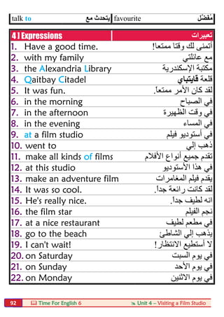  Time For English 6  Unit 4 – Visiting a Film Studio92
talk to ‫ﻣﻊ‬ ‫ﯾﺘﺤﺪث‬ favourite ‫ﱠﻞ‬‫ﻀ‬َ‫ﻔ‬ُ‫ﻣ‬
4 ] Expressions ‫ﺗﻌﺒﯿﺮات‬
1. Have a good time. ‫ﻣﻤﺘﻌﺎ‬ ‫وﻗﺘﺎ‬ ‫ﻟﻚ‬ ‫أﺗﻤﻨﻰ‬!
2. with my family ‫ﻋﺎﺋﻠﺘﻲ‬ ‫ﻣﻊ‬
3. the Alexandria Library ‫اﻹﺳﻜﻨ‬ ‫ﻣﻜﺘﺒﺔ‬‫ﺪرﯾﺔ‬
4. Qaitbay Citadel ‫ﻗﻠﻌﺔ‬‫ﻗﺎﯾﺘﺒﺎي‬
5. It was fun. ً‫ﺎ‬‫ﻣﻤﺘﻌ‬ ‫اﻷﻣﺮ‬ ‫ﻛﺎن‬ ‫ﻟﻘﺪ‬.
6. in the morning ‫اﻟﺼﺒﺎح‬ ‫ﻓﻲ‬
7. in the afternoon ‫اﻟﻈﮭﯿﺮة‬ ‫وﻗﺖ‬ ‫ﻓﻲ‬
8. in the evening ‫اﻟﻤﺴﺎء‬ ‫ﻓﻲ‬
9. at a film studio ‫ﻓﯿﻠﻢ‬ ‫أﺳﺘﻮدﯾﻮ‬ ‫ﻓﻲ‬
10. went to ‫إﻟﻲ‬ ‫ذھﺐ‬
11. make all kinds of films ‫أﻧﻮاع‬ ‫ﺟﻤﯿﻊ‬ ‫ﺗﻘﺪم‬‫اﻷﻓﻼم‬
12. at this studio ‫اﻷﺳﺘﻮدﯾﻮ‬ ‫ھﺬا‬ ‫ﻓﻲ‬
13. make an adventure film ‫اﻟﻤﻐﺎﻣﺮات‬ ‫ﻓﯿﻠﻢ‬ ‫ﯾﻘﺪم‬
14. It was so cool. ً‫ا‬‫ﺟﺪ‬ ‫راﺋﻌﺔ‬ ‫ﻛﺎﻧﺖ‬ ‫ﻟﻘﺪ‬.
15. He's really nice. ً‫ا‬‫ﺟﺪ‬ ‫ﻟﻄﯿﻒ‬ ‫اﻧﮫ‬.
16. the film star ‫اﻟﻔﯿﻠﻢ‬ ‫ﻧﺠﻢ‬
17. at a nice restaurant ‫ﻟﻄﯿﻒ‬ ‫ﻣﻄﻌﻢ‬ ‫ﻓﻲ‬
18. go to the beach ‫اﻟﺸﺎطﺊ‬ ‫إﻟﻲ‬ ‫ﯾﺬھﺐ‬
19. I can't wait! ‫اﻻﻧﺘﻈﺎر‬ ‫أﺳﺘﻄﯿﻊ‬ ‫ﻻ‬!
20. on Saturday ‫اﻟﺴﺒﺖ‬ ‫ﯾﻮم‬ ‫ﻓﻲ‬
21. on Sunday ‫اﻷﺣﺪ‬ ‫ﯾﻮم‬ ‫ﻓﻲ‬
22. on Monday ‫ﯾﻮم‬ ‫ﻓﻲ‬‫اﻻﺛﻨﯿﻦ‬
 