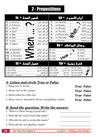  Time For English 6  Unit 4 – Visiting a Film Studio94
in +  on + 
1] in January ‫ﯾﻧﺎﯾر‬ ‫ﺷﮭر‬ ‫ﻓﻲ‬ 1. on Saturday ‫ﻓ‬‫اﻟﺳﺑت‬ ‫ﯾوم‬ ‫ﻲ‬
2] in February ‫ﻓﺑراﯾر‬ ‫ﺷﮭر‬ ‫ﻓﻲ‬ 2. on Sunday ‫اﻷﺣد‬ ‫ﯾوم‬ ‫ﻓﻲ‬
3] in March ‫ﻣﺎرس‬ ‫ﺷﮭر‬ ‫ﻓﻲ‬ 3. on Monday ‫اﻻﺛﻧﯾن‬ ‫ﯾوم‬ ‫ﻓﻲ‬
4] in April ‫إﺑرﯾل‬ ‫ﺷﮭر‬ ‫ﻓﻲ‬ 4. on Tuesday ‫اﻟﺛﻼﺛﺎء‬ ‫ﯾوم‬ ‫ﻓﻲ‬
5] in May ‫ﻣﺎﯾو‬ ‫ﺷﮭر‬ ‫ﻓﻲ‬ 5. on Wednesday ‫اﻷرﺑﻌﺎء‬ ‫ﯾوم‬ ‫ﻓﻲ‬
6] in June ‫ﯾوﻧﯾو‬ ‫ﺷﮭر‬ ‫ﻓﻲ‬ 6. on Thursday ‫اﻟﺧﻣﯾس‬ ‫ﯾوم‬ ‫ﻓﻲ‬
7] in July ‫ﯾوﻟﯾو‬ ‫ﺷﮭر‬ ‫ﻓﻲ‬ 7. on Friday ‫اﻟﺟﻣﻌﺔ‬ ‫ﯾوم‬ ‫ﻓﻲ‬
8] in August ‫أﻏطس‬ ‫ﺷﮭر‬ ‫ﻓﻲ‬
by + 
9] in September ‫ﺳﺑﺗﻣﺑر‬ ‫ﺷﮭر‬ ‫ﻓﻲ‬ by car by plane
10] in October ‫أﻛﺗوﺑر‬ ‫ﺷﮭر‬ ‫ﻓﻲ‬ by bus by train
11] in November ‫ﻧوﻓﻣﺑر‬ ‫ﺷﮭر‬ ‫ﻓﻲ‬ by taxi by boat
12] in December ‫دﯾﺳﻣﺑر‬ ‫ﺷﮭر‬ ‫ﻓﻲ‬ by bike by helicopter
in +  for + 
in the winter ‫اﻟﺷﺗﺎء‬ ‫ﻓﺻل‬ ‫ﻓﻲ‬ for a day ‫ﯾﻮم‬ ‫ﻟﻤﺪة‬ for two days
in the spring ‫اﻟرﺑﯾﻊ‬ ‫ﻓﺻل‬ ‫ﻓﻲ‬ for a week ‫أﺳﺒﻮع‬ ‫ﻟﻤﺪة‬ for two weeks
in the summer ‫اﻟﺻﯾف‬ ‫ﻓﻲ‬ for a month ‫ﺷﮭﺮ‬ ‫ﻟﻤﺪة‬ for two months
in the fall = autumn ‫اﻟﺧرﯾف‬ ‫ﻓﺻل‬ ‫ﻓﻲ‬ for a year ‫ﺳﻨﺔ‬ ‫ﻟﻤﺪة‬ for two years
A- Listen and circle True or False.
1. Mona was in Aswan. True False
2. Mona went to the cinema. True False
3. Mona talked to a film star. True False
4. Mona went to Alexandria library and Qaitbay citadel. True False
B- Read the question. Write the answer.
1. Where is Mona having a good time? ________________________
2. What did she watch at the film studio? ________________________
3. Who did she talk to at the film studio? ________________________
4. When did she visit Qaitbay citadel? ________________________
2 - Prepositions
 