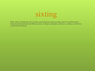 sixting
Web sobre el fenómeno del sexting, una peligrosa moda en auge entre los adolescentes.
Incluye descripción del problema, casos, consejos animados, noticias y enlaces a informes
y artículos de interés.