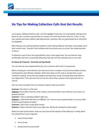 Six Tips for Making Collection Calls that Get Results

Let me guess. Making collection calls is not the highlight of your day. For most people, picking up the
phone to call a customer and ask them for money isn’t at the top of their to-do list. In fact, in most
over worked and under staffed credit departments, collection calls are placed dead last or fall off the
list altogether.

Why? Reasons vary. But basically the problem is that making collection calls takes most people out of
their comfort zone. They don’t feel confident with the process and, as a result, fear embarrassment
or failure.

If collection is part of your job responsibilities, here’s some good news. You can become more
comfortable and more successful by following a few tips from the collection pros on our staff.

#1 Always Be Prepared – Generally and Specifically

You can never be over prepared when you call a customer who's late in his payments.

Before making your next collection call, take some time to compile a list of common debtor excuses,
matching them with effective rebuttals. Write them down on file cards or include them in your
computer scripting. Group them by category and keep them handy. Exchange ideas with others in
your department. Then you won't be at a loss for words if the customer tries to give you the run-
around.

Here are some examples from our collection experts to get you started:

Customer: The check is in the mail.
Collector: Great! May I have the check number, amount and date it was mailed so I can ensure it is
posted correctly?
Customer: I have a cash flow problem right now.
Collector: I understand that times are difficult. Can I set you up on a payment plan, or can you make
at least a partial payment today?
Customer: I don't have a copy of the invoice.
Collector: I'll fax/ email the invoice over right now. Will you be mailing the check today?

Before you pick up the phone, make sure you have all the specifics of the debt you’re calling about.
You should have at your fingertips:

       exact amount owed

       terms of sale

       products/services purchased
 