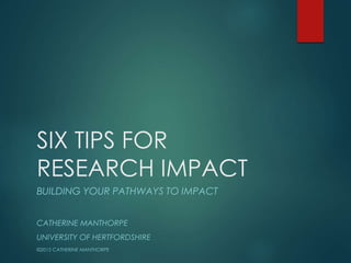 SIX TIPS FOR
RESEARCH IMPACT
BUILDING YOUR PATHWAYS TO IMPACT
CATHERINE MANTHORPE
UNIVERSITY OF HERTFORDSHIRE
©2015 CATHERINE MANTHORPE
 
