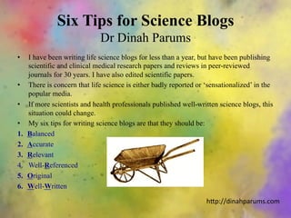Six Tips for Science Blogs
Dr Dinah Parums
•  I have been writing life science blogs for less than a year, but have been publishing
scientific and clinical medical research papers and reviews in peer-reviewed
journals for 30 years. I have also edited scientific papers.
•  There is concern that life science is either badly reported or ‘sensationalized’ in the
popular media.
•  If more scientists and health professionals published well-written science blogs, this
situation could change.
•  My six tips for writing science blogs are that they should be:
1.  Balanced
2.  Accurate
3.  Relevant
4.  Well-Referenced
5.  Original
6.  Well-Written
h"p://dinahparums.com	
  
 