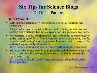 Six Tips for Science Blogs
Dr Dinah Parums
3. RELEVANCE
•  With science, particularly life science, it is not difficult to find
relevance.
•  A topic which you may know little about, which generates lots of
interest but which has had little explanation is a good one to choose.
•  For example, I knew nothing about ‘crowdfunding’ science research
at the beginning of 2014. There were no reviews of the topic but the
word ‘crowdfunding’ was everywhere. I wrote about it, learned a lot
and my blog was helpful to others:
http://lsconnect.thomsonreuters.com/crowdfunding-life-sciences/
•  You may wish to use your blog to promote or link to other sites you
wish to promote; but be careful to ensure that this is done in the
right context, eg:
http://www.pinterest.com/dinahparums/qa-in-histopathology-dr-
dinah-parums/
h"p://dinahparums.com	
  
 
