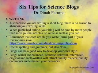Six Tips for Science Blogs
Dr Dinah Parums
6. WRITING
•  Just because you are writing a short blog, there is no reason to
abandon your writing skills.
•  When published online, your blog will be read by more people
than most journal articles, so write as well as you can.
•  Remember that each article you write forms part of your
‘curriculum vitae’:
https://www.visualcv.com/dinahparumspublications
•  Check spelling and grammer, but also ‘tone’.
•  Blogs can be a good way to develop your own style.
•  Blogs which are balanced, accurate, relevant, referenced,
original and well-written will attract quality readers, quality
comments and enhance your networks.
h"p://dinahparums.com	
  
 