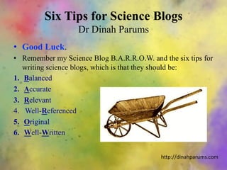 Six Tips for Science Blogs
Dr Dinah Parums
•  Good Luck.
•  Remember my Science Blog B.A.R.R.O.W. and the six tips for
writing science blogs, which is that they should be:
1.  Balanced
2.  Accurate
3.  Relevant
4.  Well-Referenced
5.  Original
6.  Well-Written
h"p://dinahparums.com	
  
 