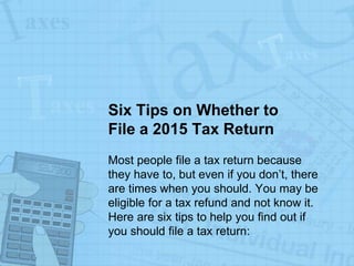 Six Tips on Whether to
File a 2015 Tax Return
Most people file a tax return because
they have to, but even if you don’t, there
are times when you should. You may be
eligible for a tax refund and not know it.
Here are six tips to help you find out if
you should file a tax return:
 