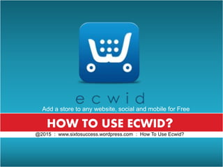 @2015 : www. sixtosuccess.wordpress.com : How To Use Ecwid?
HOW TO USE ECWID?
@2015 : www.sixtosuccess.wordpress.com : How To Use Ecwid?
Add a store to any website, social and mobile for Free
 