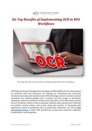 www.managedoutsource.com (800) 670-2809
Six Top Benefits of Implementing OCR in RPA
Workflows
The blog discusses six key benefits of implementing OCR in RPA workflows.
OCR (Optical Character Recognition) technology and RPA (Robotic Process Automation)
are powerful tools that businesses can leverage for automating data extraction,
document processing, and repetitive tasks. OCR technology converts scanned or printed
documents into machine-readable text. It extracts text from images or documents,
making the content accessible for further processing. RPA, on the other hand, involves
the use of software robots or bots to automate repetitive tasks and processes. RPA bots
can perform various actions, such as data entry, data transfer, or interacting with
applications, based on predefined rules or instructions. Businesses can rely on data
processing services to utilize OCR and RPA for accurate data extraction, validation,
transformation, and integration.
 