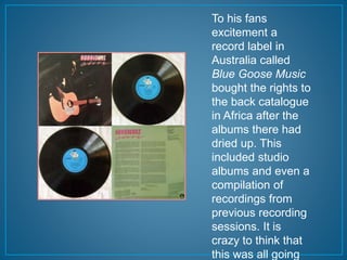 To his fans 
excitement a 
record label in 
Australia called 
Blue Goose Music 
bought the rights to 
the back catalogue 
in Africa after the 
albums there had 
dried up. This 
included studio 
albums and even a 
compilation of 
recordings from 
previous recording 
sessions. It is 
crazy to think that 
this was all going 
 