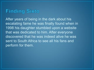 After years of being in the dark about his 
escalating fame he was finally found when in 
1998 his daughter stumbled upon a website 
that was dedicated to him. After everyone 
discovered that he was indeed alive he was 
sent to South Africa to see all his fans and 
perform for them. 
 