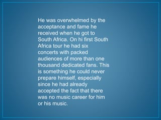 He was overwhelmed by the 
acceptance and fame he 
received when he got to 
South Africa. On hi first South 
Africa tour he had six 
concerts with packed 
audiences of more than one 
thousand dedicated fans. This 
is something he could never 
prepare himself, especially 
since he had already 
accepted the fact that there 
was no music career for him 
or his music. 
 