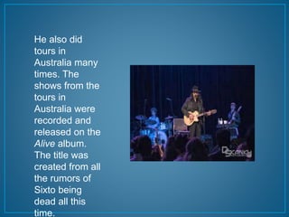 He also did 
tours in 
Australia many 
times. The 
shows from the 
tours in 
Australia were 
recorded and 
released on the 
Alive album. 
The title was 
created from all 
the rumors of 
Sixto being 
dead all this 
time. 
 