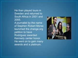 He than played tours in 
Sweden and returned to 
South Africa in 2001 and 
2005. 
A journalist by the name 
of Stephen Robert Morse 
launched the change.org 
petition to have 
Rodriguez awarded 
Kennedy center honor. 
He went on to gain many 
awards and a platinum. 
 