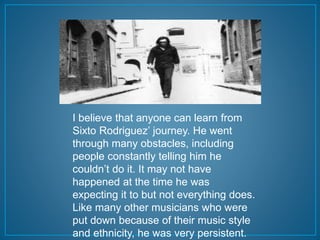 I believe that anyone can learn from 
Sixto Rodriguez’ journey. He went 
through many obstacles, including 
people constantly telling him he 
couldn’t do it. It may not have 
happened at the time he was 
expecting it to but not everything does. 
Like many other musicians who were 
put down because of their music style 
and ethnicity, he was very persistent. 
 
