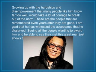 Growing up with the hardships and 
disempowerment that many people like him know 
far too well, would take a lot of courage to break 
out of the norm. These are the people that are 
remembered even years after they are gone. I am 
glad that he has witnessed the acceptance that he 
disserved. Seeing all the people wanting to award 
him and be able to say they met this great man just 
shows that he was noticed. 
 